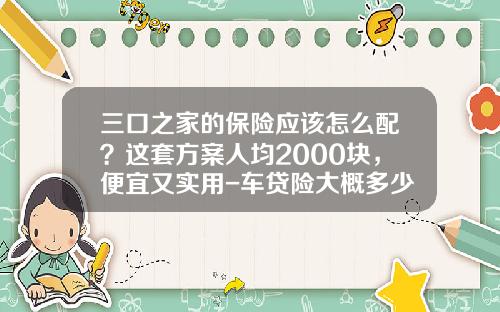 三口之家的保险应该怎么配？这套方案人均2000块，便宜又实用-车贷险大概多少【新闻】.