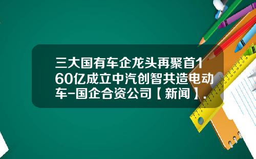 三大国有车企龙头再聚首160亿成立中汽创智共造电动车-国企合资公司【新闻】.