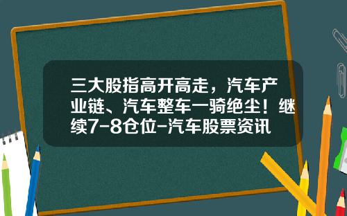 三大股指高开高走，汽车产业链、汽车整车一骑绝尘！继续7-8仓位-汽车股票资讯【新闻】.