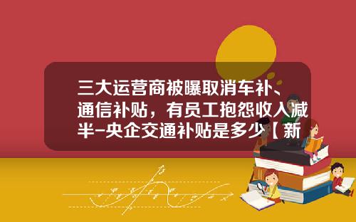 三大运营商被曝取消车补、通信补贴，有员工抱怨收入减半-央企交通补贴是多少【新闻】.