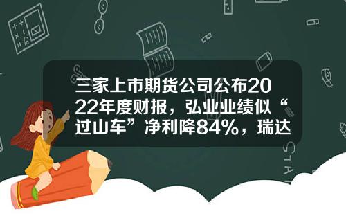 三家上市期货公司公布2022年度财报，弘业业绩似“过山车”净利降84%，瑞达董秘收入比董事长还高？-佣金收入公司【新闻】.
