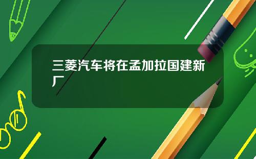 三菱汽车将在孟加拉国建新厂