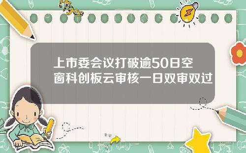 上市委会议打破逾50日空窗科创板云审核一日双审双过