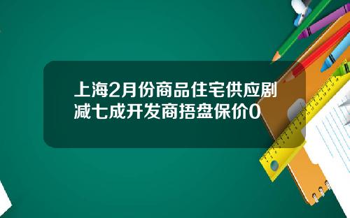上海2月份商品住宅供应剧减七成开发商捂盘保价0