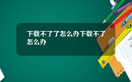 下载不了了怎么办下载不了怎么办
