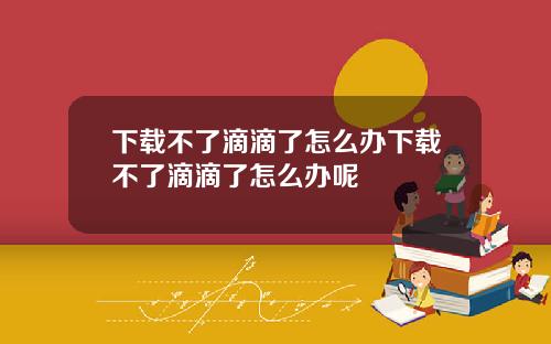 下载不了滴滴了怎么办下载不了滴滴了怎么办呢