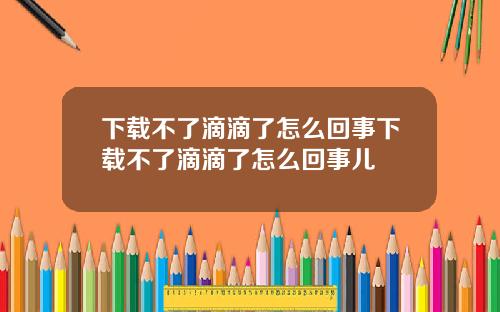 下载不了滴滴了怎么回事下载不了滴滴了怎么回事儿