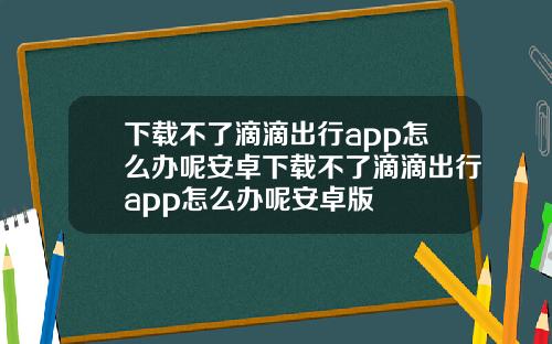 下载不了滴滴出行app怎么办呢安卓下载不了滴滴出行app怎么办呢安卓版