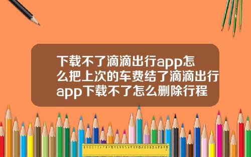 下载不了滴滴出行app怎么把上次的车费结了滴滴出行app下载不了怎么删除行程记录