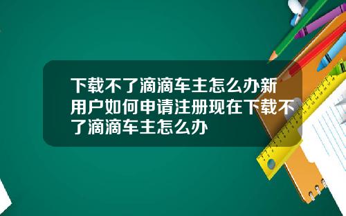 下载不了滴滴车主怎么办新用户如何申请注册现在下载不了滴滴车主怎么办