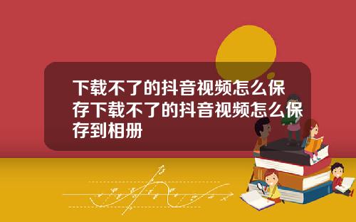 下载不了的抖音视频怎么保存下载不了的抖音视频怎么保存到相册