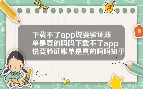 下载不了app说要验证账单是真的吗吗下载不了app说要验证账单是真的吗吗知乎
