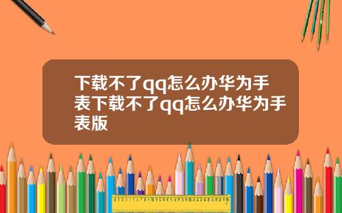 下载不了qq怎么办华为手表下载不了qq怎么办华为手表版