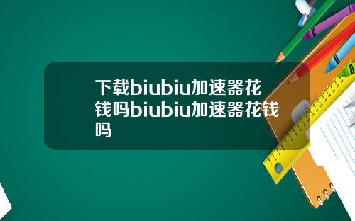 下载biubiu加速器花钱吗biubiu加速器花钱吗
