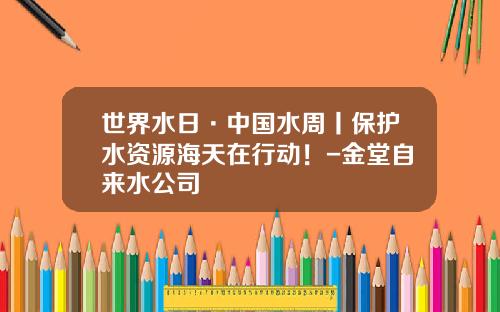 世界水日·中国水周丨保护水资源海天在行动！-金堂自来水公司