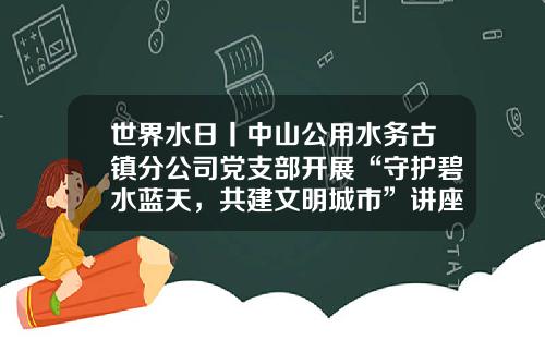 世界水日丨中山公用水务古镇分公司党支部开展“守护碧水蓝天，共建文明城市”讲座-中山公用水务有限公司