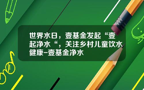 世界水日，壹基金发起“壹起净水“，关注乡村儿童饮水健康-壹基金净水
