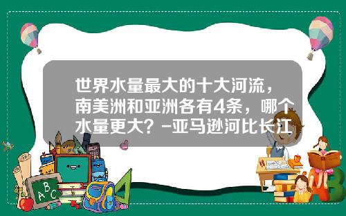 世界水量最大的十大河流，南美洲和亚洲各有4条，哪个水量更大？-亚马逊河比长江大多少