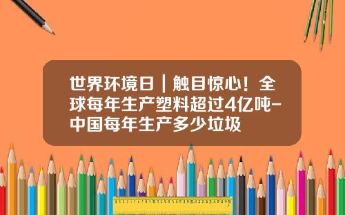 世界环境日｜触目惊心！全球每年生产塑料超过4亿吨-中国每年生产多少垃圾