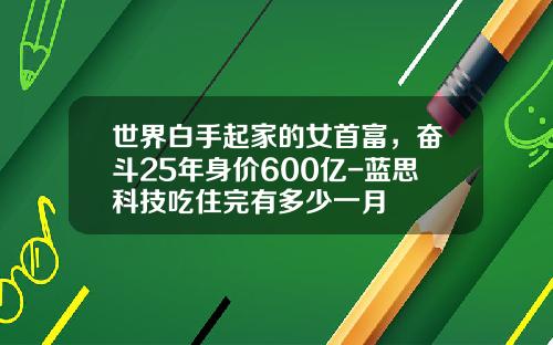世界白手起家的女首富，奋斗25年身价600亿-蓝思科技吃住完有多少一月