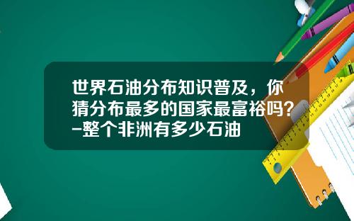 世界石油分布知识普及，你猜分布最多的国家最富裕吗？-整个非洲有多少石油