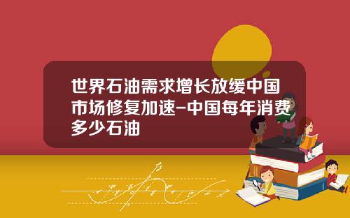 世界石油需求增长放缓中国市场修复加速-中国每年消费多少石油