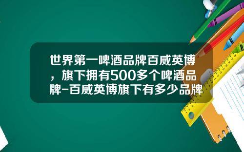 世界第一啤酒品牌百威英博，旗下拥有500多个啤酒品牌-百威英博旗下有多少品牌