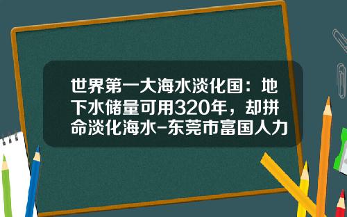 世界第一大海水淡化国：地下水储量可用320年，却拼命淡化海水-东莞市富国人力资源有限公司