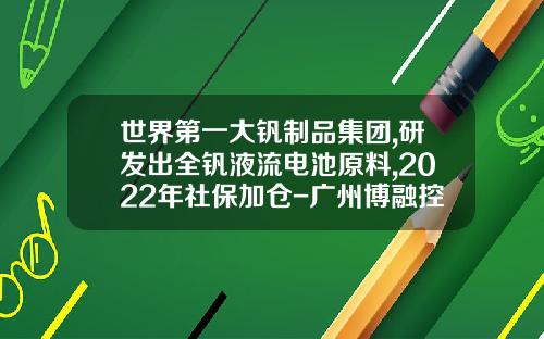 世界第一大钒制品集团,研发出全钒液流电池原料,2022年社保加仓-广州博融控股有限公司利润