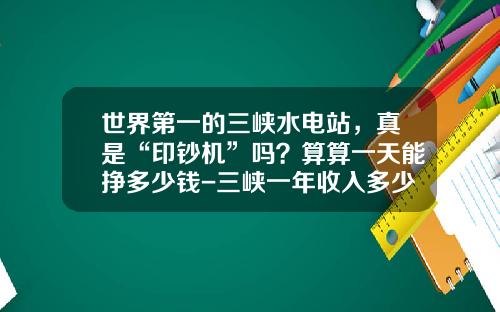 世界第一的三峡水电站，真是“印钞机”吗？算算一天能挣多少钱-三峡一年收入多少