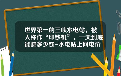 世界第一的三峡水电站，被人称作“印钞机”，一天到底能赚多少钱-水电站上网电价最高是多少