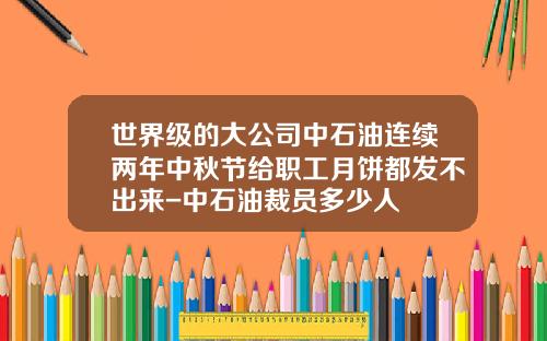 世界级的大公司中石油连续两年中秋节给职工月饼都发不出来-中石油裁员多少人