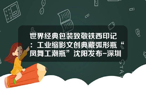世界经典包装致敬铁西印记：工业缩影文创典藏弧形瓶“凤舞工潮瓶”沈阳发布-深圳市高飞包装制品有限公司