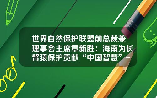 世界自然保护联盟前总裁兼理事会主席章新胜：海南为长臂猿保护贡献“中国智慧”-天合公益基金会