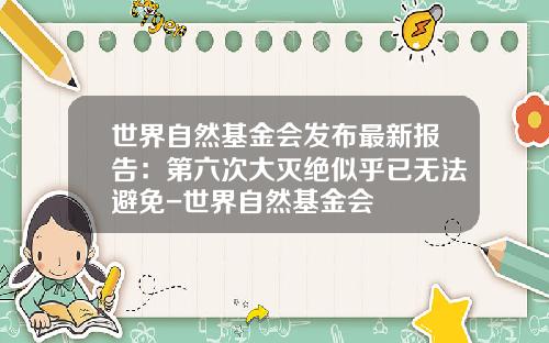 世界自然基金会发布最新报告：第六次大灭绝似乎已无法避免-世界自然基金会