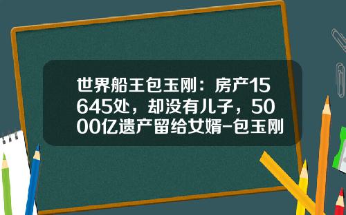 世界船王包玉刚：房产15645处，却没有儿子，5000亿遗产留给女婿-包玉刚基金
