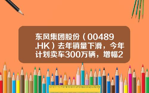 东风集团股份（00489.HK）去年销量下滑，今年计划卖车300万辆，增幅22%-东风上市公司【新闻】