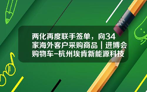 两化再度联手签单，向34家海外客户采购商品｜进博会购物车-杭州埃肯新能源科技有限公司【新闻】