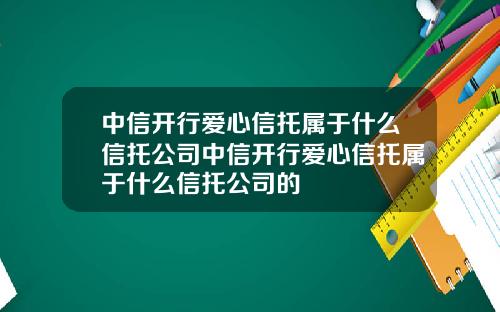 中信开行爱心信托属于什么信托公司中信开行爱心信托属于什么信托公司的