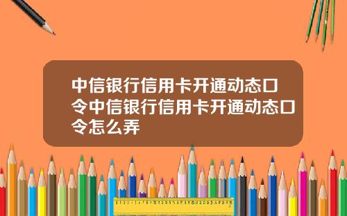 中信银行信用卡开通动态口令中信银行信用卡开通动态口令怎么弄