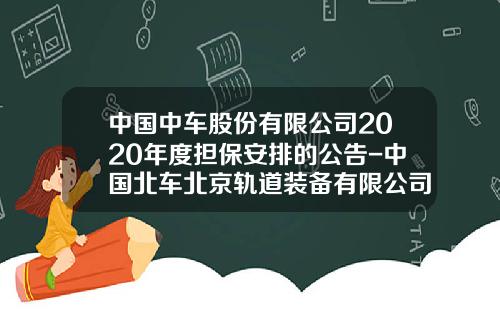 中国中车股份有限公司2020年度担保安排的公告-中国北车北京轨道装备有限公司【新闻】.