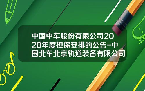 中国中车股份有限公司2020年度担保安排的公告-中国北车北京轨道装备有限公司【新闻】.
