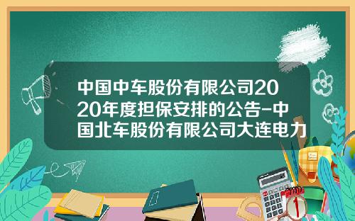 中国中车股份有限公司2020年度担保安排的公告-中国北车股份有限公司大连电力牵引研发中心【新闻】.