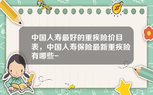 中国人寿最好的重疾险价目表，中国人寿保险最新重疾险有哪些-