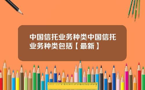 中国信托业务种类中国信托业务种类包括【最新】