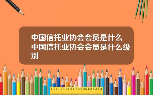 中国信托业协会会员是什么中国信托业协会会员是什么级别