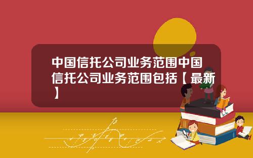 中国信托公司业务范围中国信托公司业务范围包括【最新】