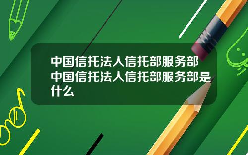 中国信托法人信托部服务部中国信托法人信托部服务部是什么