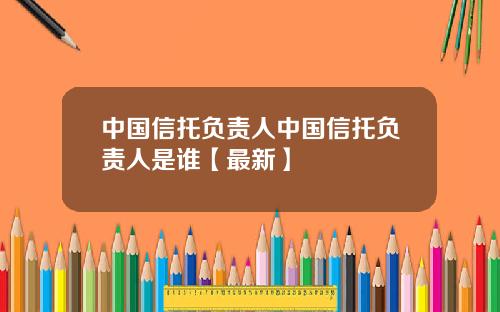 中国信托负责人中国信托负责人是谁【最新】