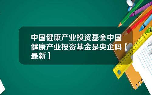 中国健康产业投资基金中国健康产业投资基金是央企吗【最新】